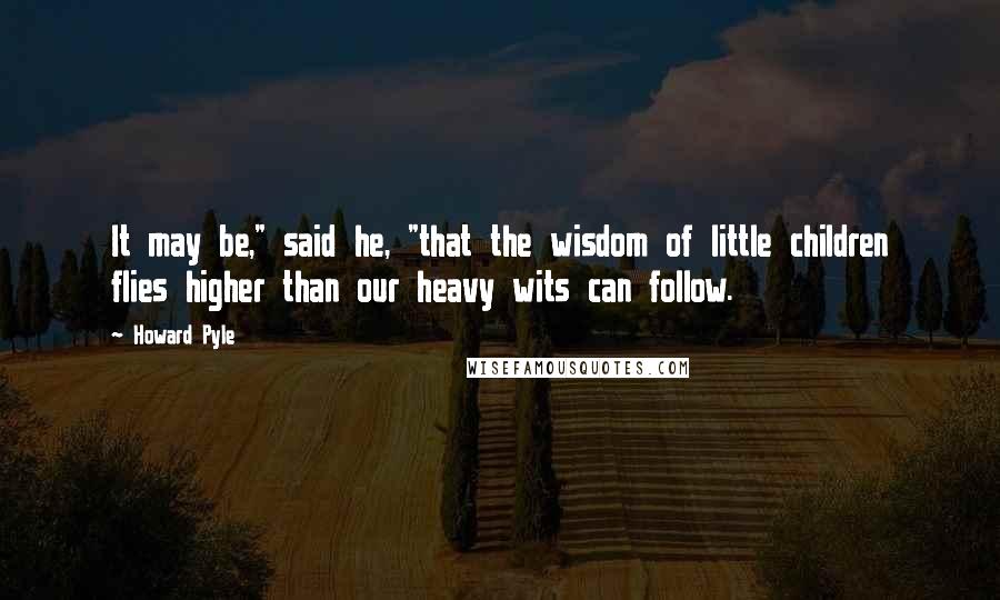 Howard Pyle Quotes: It may be," said he, "that the wisdom of little children flies higher than our heavy wits can follow.