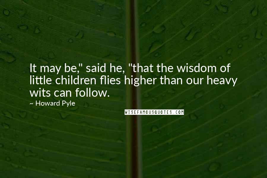 Howard Pyle Quotes: It may be," said he, "that the wisdom of little children flies higher than our heavy wits can follow.