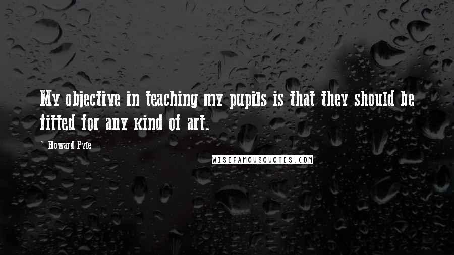 Howard Pyle Quotes: My objective in teaching my pupils is that they should be fitted for any kind of art.