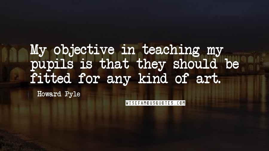 Howard Pyle Quotes: My objective in teaching my pupils is that they should be fitted for any kind of art.