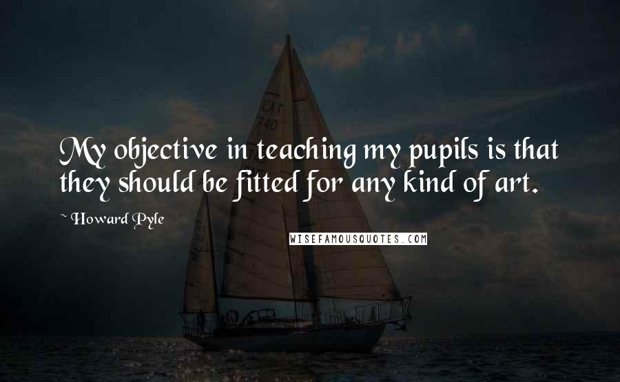 Howard Pyle Quotes: My objective in teaching my pupils is that they should be fitted for any kind of art.