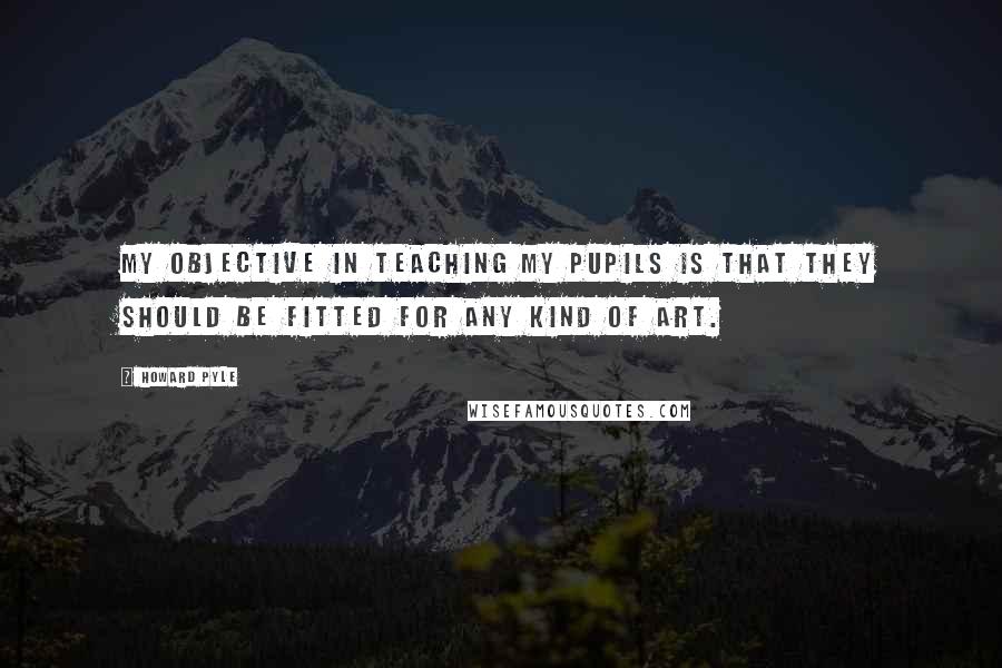 Howard Pyle Quotes: My objective in teaching my pupils is that they should be fitted for any kind of art.