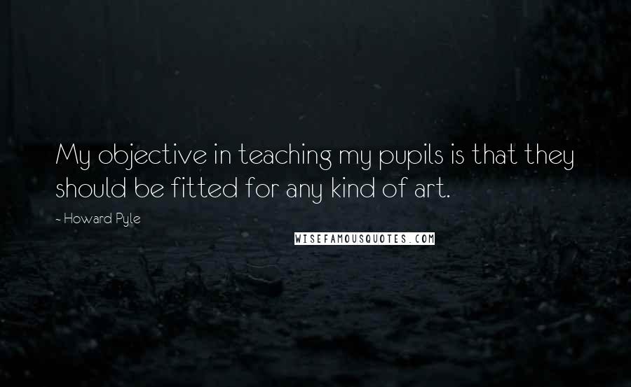 Howard Pyle Quotes: My objective in teaching my pupils is that they should be fitted for any kind of art.