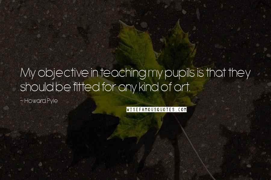 Howard Pyle Quotes: My objective in teaching my pupils is that they should be fitted for any kind of art.