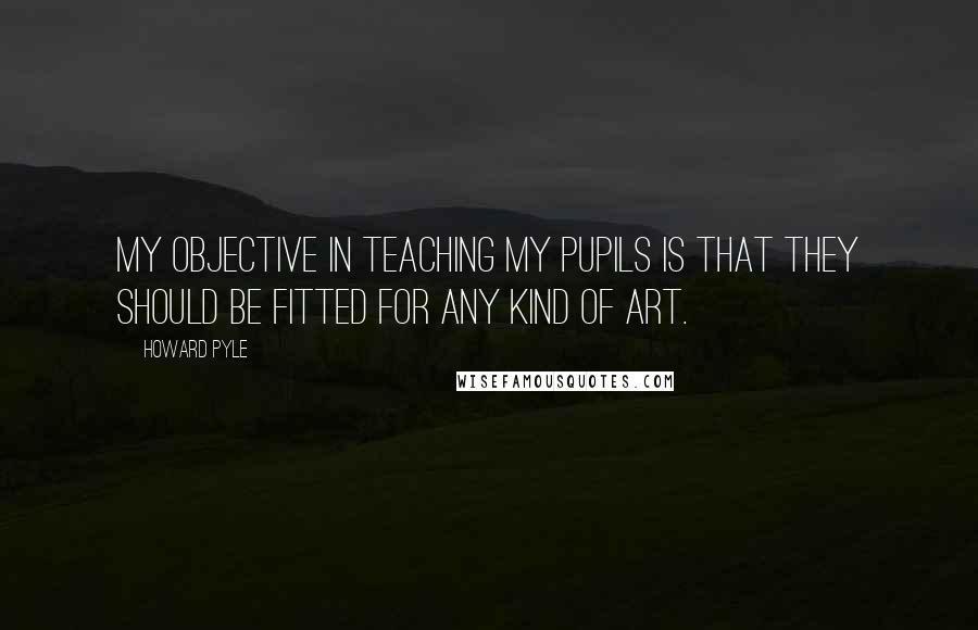 Howard Pyle Quotes: My objective in teaching my pupils is that they should be fitted for any kind of art.