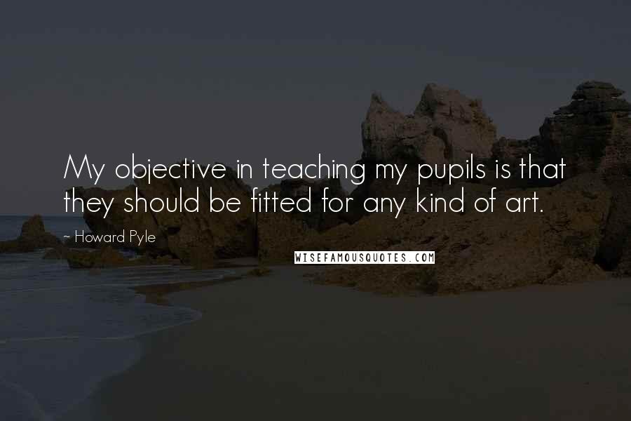 Howard Pyle Quotes: My objective in teaching my pupils is that they should be fitted for any kind of art.