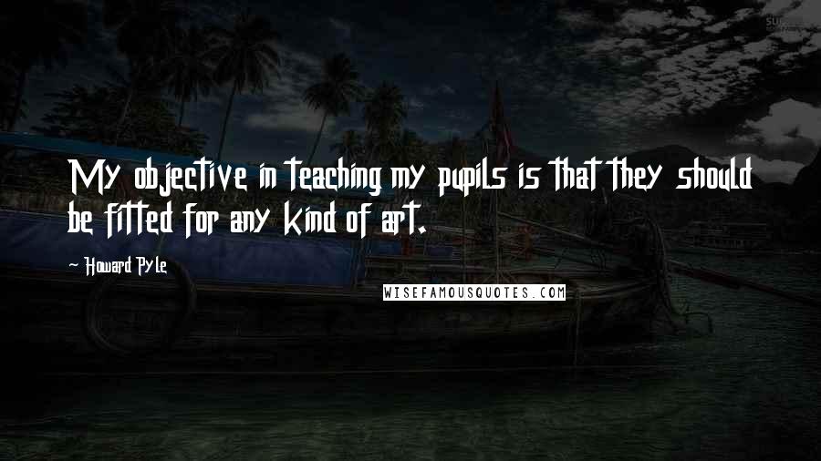 Howard Pyle Quotes: My objective in teaching my pupils is that they should be fitted for any kind of art.