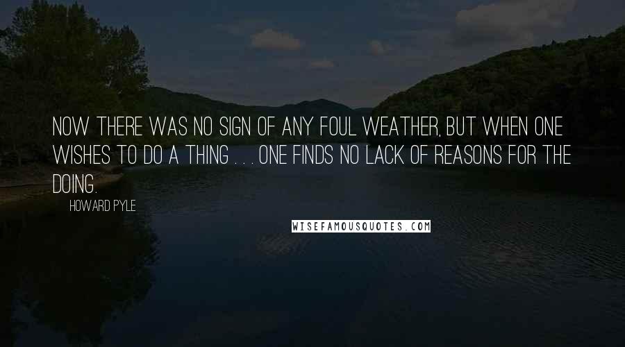 Howard Pyle Quotes: Now there was no sign of any foul weather, but when one wishes to do a thing . . . one finds no lack of reasons for the doing.