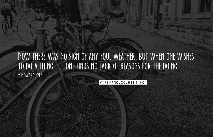 Howard Pyle Quotes: Now there was no sign of any foul weather, but when one wishes to do a thing . . . one finds no lack of reasons for the doing.