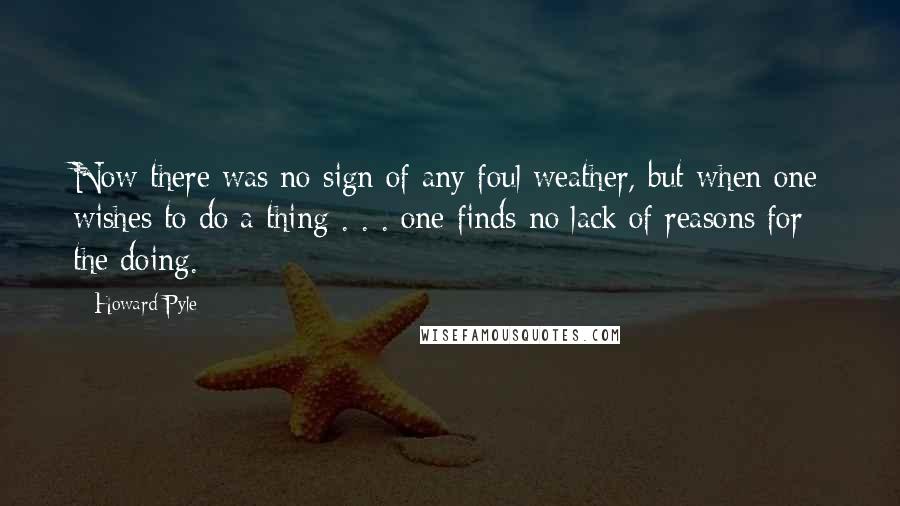 Howard Pyle Quotes: Now there was no sign of any foul weather, but when one wishes to do a thing . . . one finds no lack of reasons for the doing.