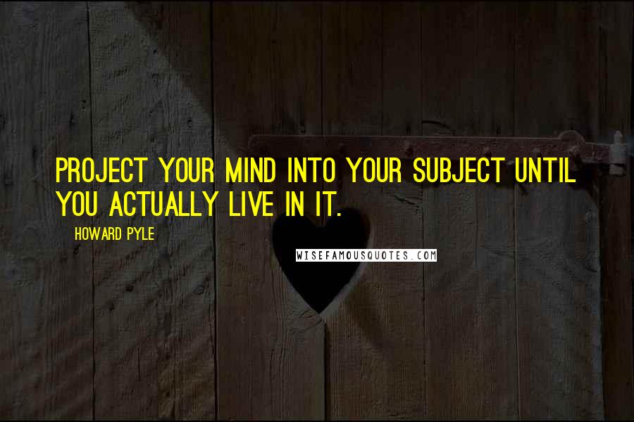 Howard Pyle Quotes: Project your mind into your subject until you actually live in it.