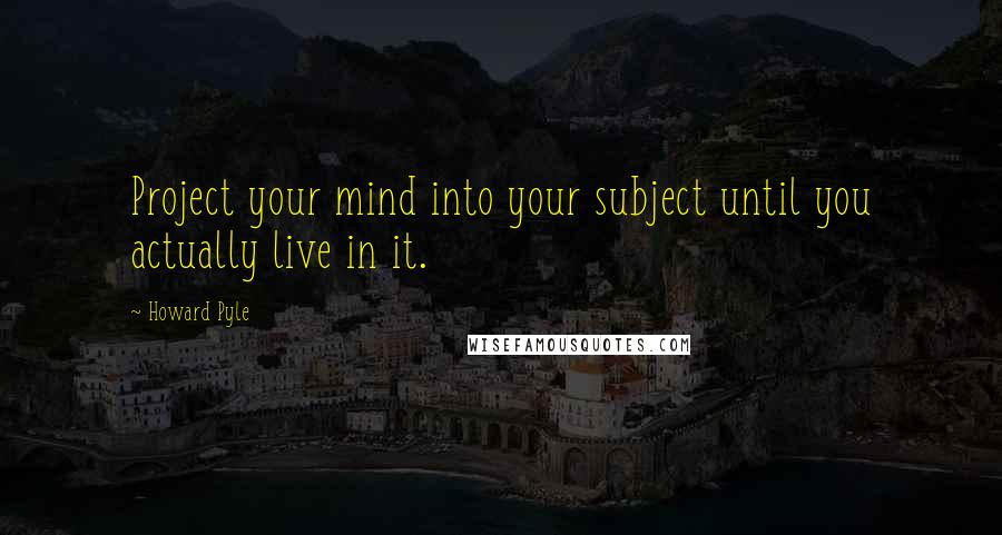Howard Pyle Quotes: Project your mind into your subject until you actually live in it.