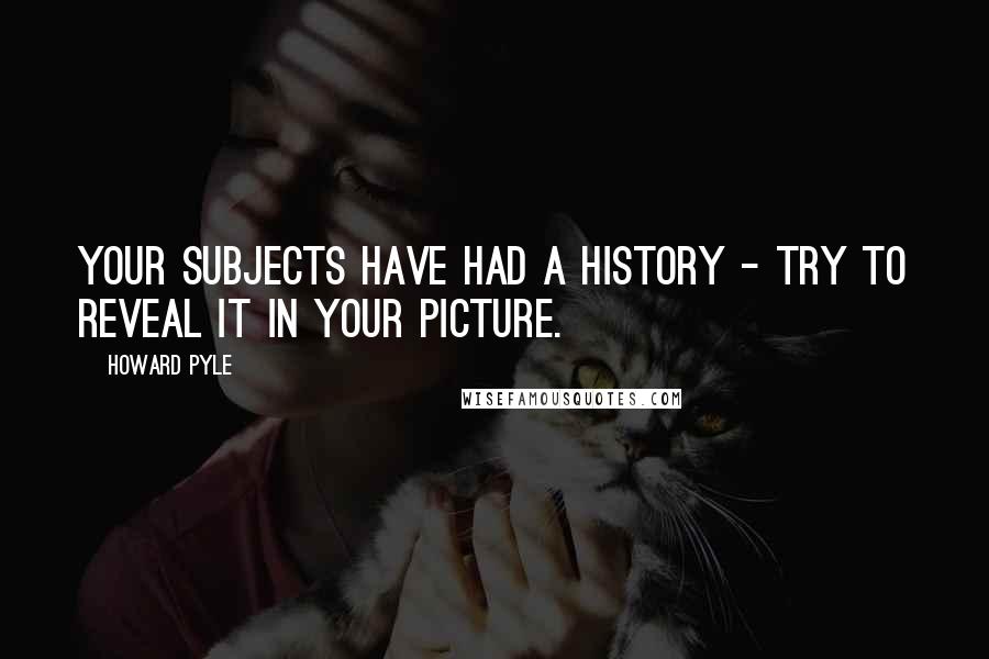 Howard Pyle Quotes: Your subjects have had a history - try to reveal it in your picture.