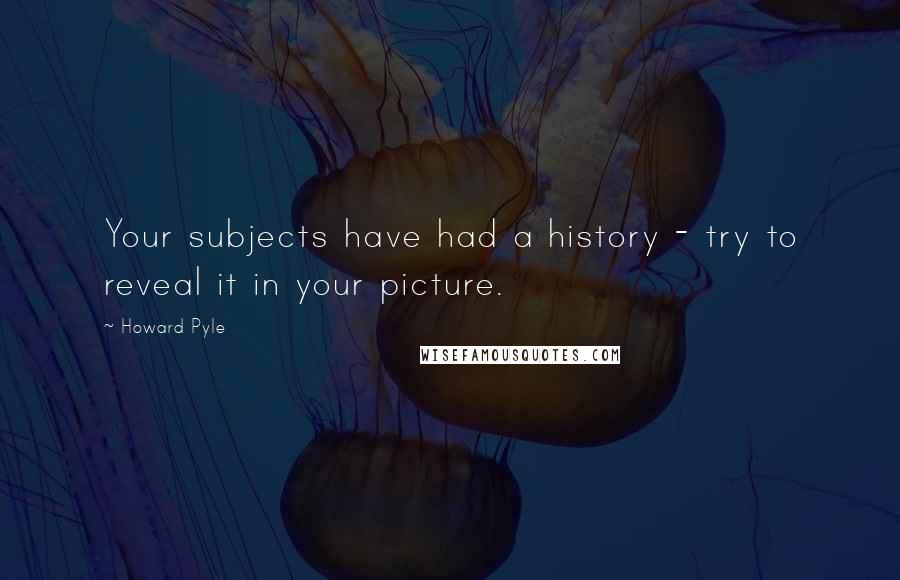 Howard Pyle Quotes: Your subjects have had a history - try to reveal it in your picture.