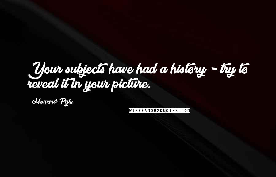 Howard Pyle Quotes: Your subjects have had a history - try to reveal it in your picture.