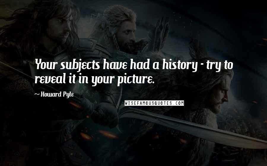 Howard Pyle Quotes: Your subjects have had a history - try to reveal it in your picture.