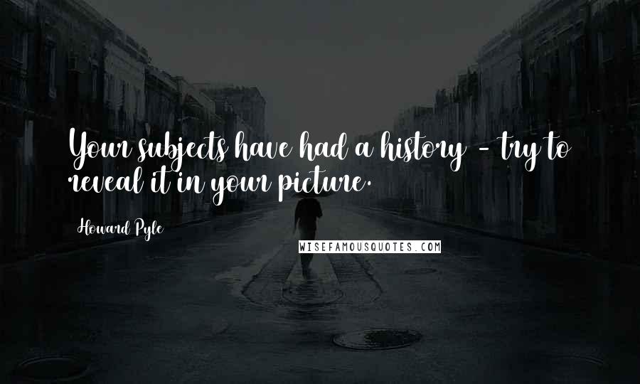 Howard Pyle Quotes: Your subjects have had a history - try to reveal it in your picture.