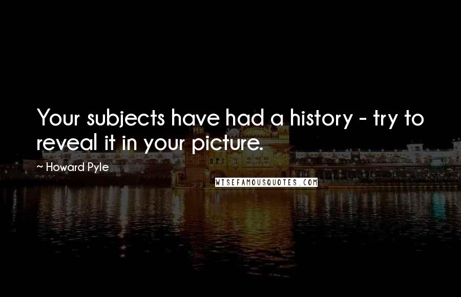 Howard Pyle Quotes: Your subjects have had a history - try to reveal it in your picture.