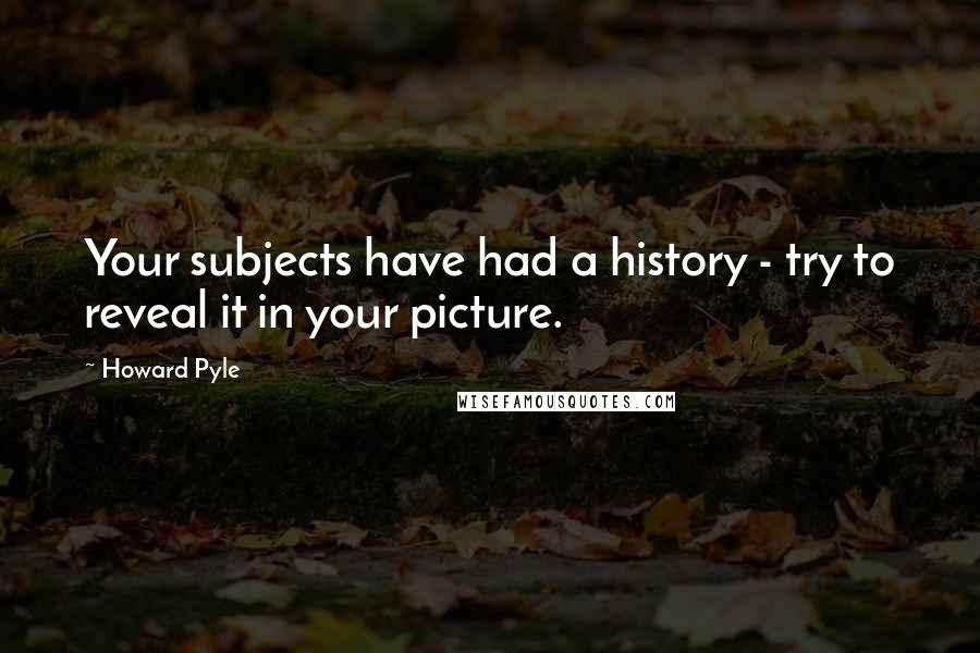 Howard Pyle Quotes: Your subjects have had a history - try to reveal it in your picture.