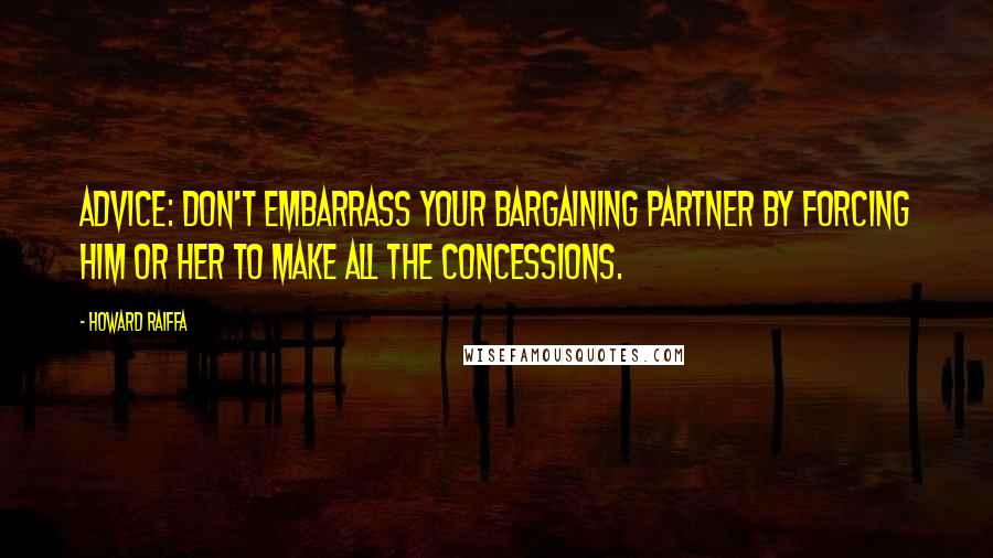 Howard Raiffa Quotes: Advice: don't embarrass your bargaining partner by forcing him or her to make all the concessions.