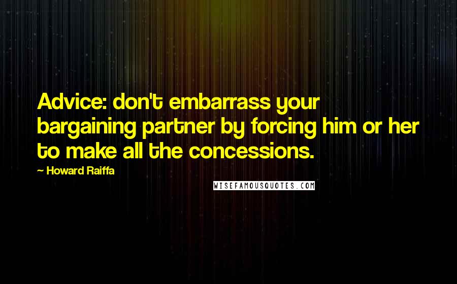 Howard Raiffa Quotes: Advice: don't embarrass your bargaining partner by forcing him or her to make all the concessions.