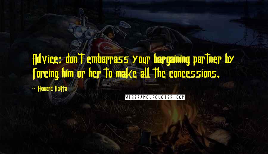 Howard Raiffa Quotes: Advice: don't embarrass your bargaining partner by forcing him or her to make all the concessions.