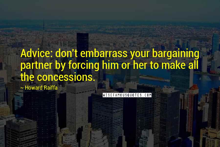 Howard Raiffa Quotes: Advice: don't embarrass your bargaining partner by forcing him or her to make all the concessions.