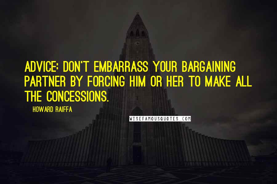 Howard Raiffa Quotes: Advice: don't embarrass your bargaining partner by forcing him or her to make all the concessions.