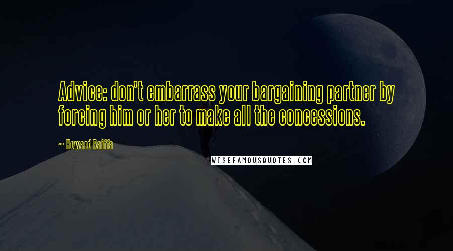 Howard Raiffa Quotes: Advice: don't embarrass your bargaining partner by forcing him or her to make all the concessions.