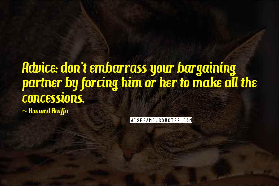 Howard Raiffa Quotes: Advice: don't embarrass your bargaining partner by forcing him or her to make all the concessions.