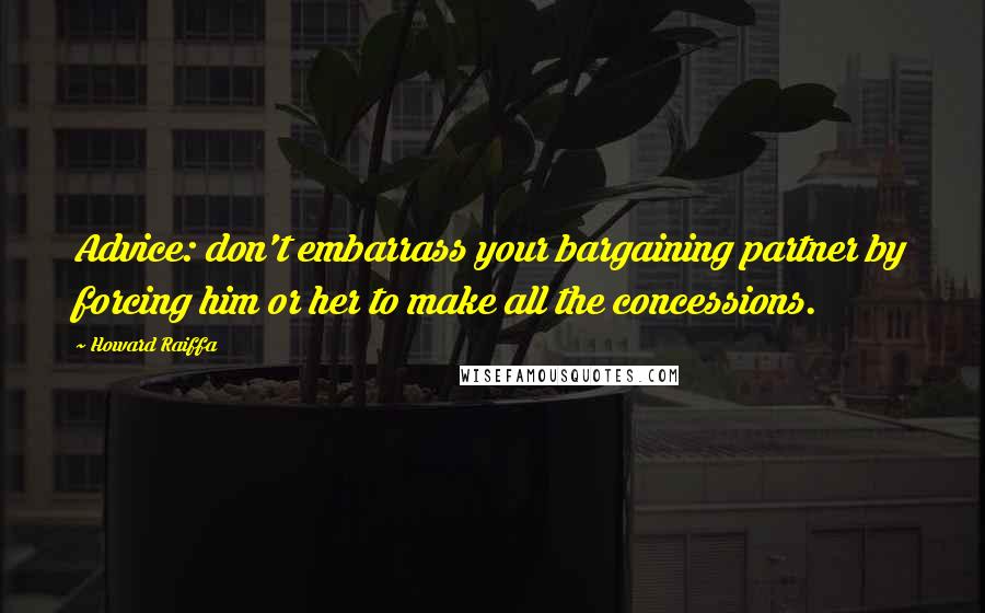 Howard Raiffa Quotes: Advice: don't embarrass your bargaining partner by forcing him or her to make all the concessions.