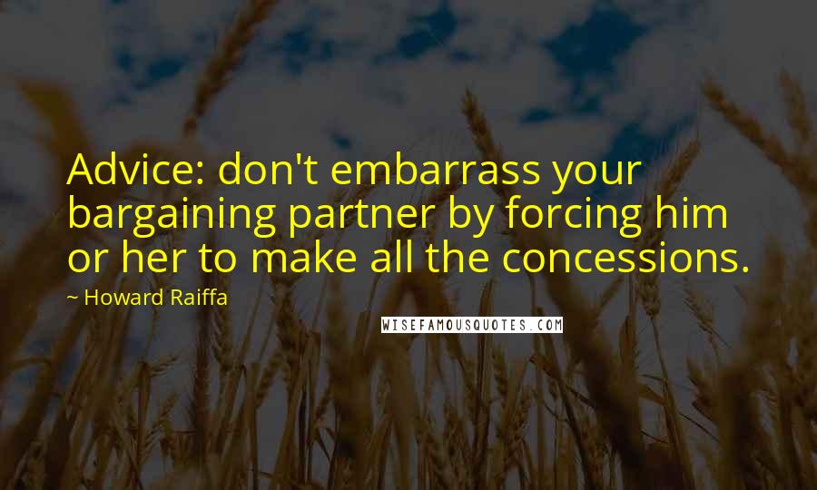 Howard Raiffa Quotes: Advice: don't embarrass your bargaining partner by forcing him or her to make all the concessions.