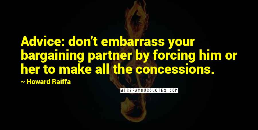 Howard Raiffa Quotes: Advice: don't embarrass your bargaining partner by forcing him or her to make all the concessions.