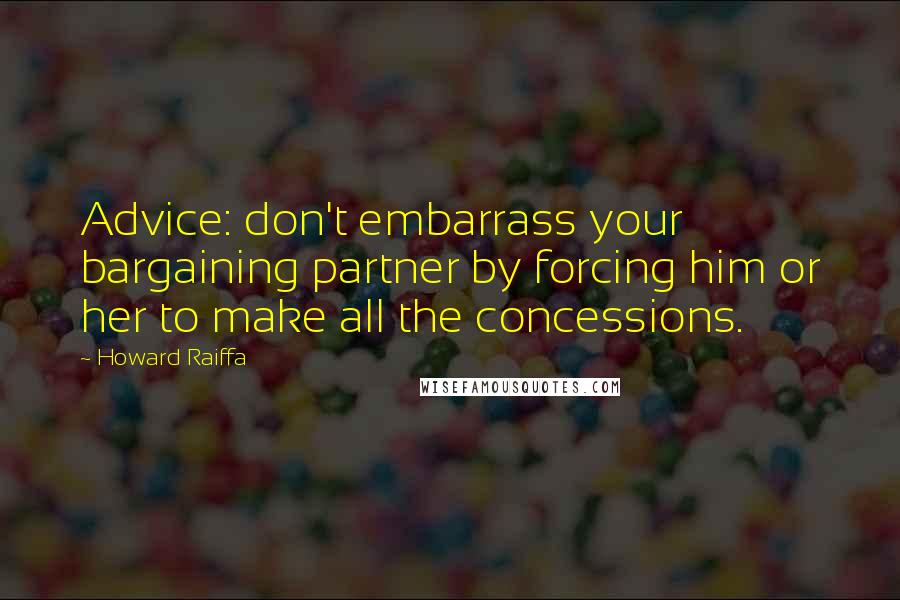 Howard Raiffa Quotes: Advice: don't embarrass your bargaining partner by forcing him or her to make all the concessions.