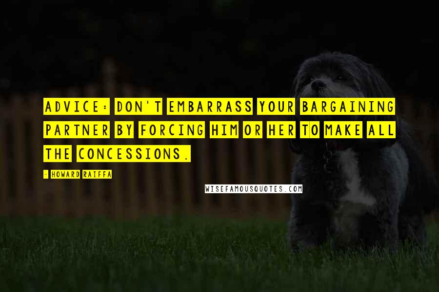 Howard Raiffa Quotes: Advice: don't embarrass your bargaining partner by forcing him or her to make all the concessions.