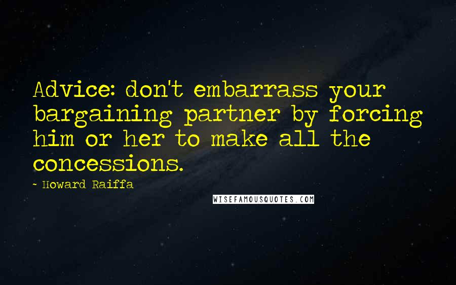 Howard Raiffa Quotes: Advice: don't embarrass your bargaining partner by forcing him or her to make all the concessions.