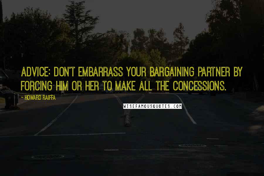 Howard Raiffa Quotes: Advice: don't embarrass your bargaining partner by forcing him or her to make all the concessions.