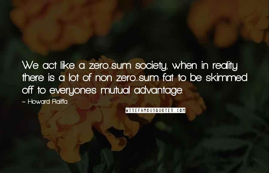 Howard Raiffa Quotes: We act like a zero-sum society, when in reality there is a lot of non zero-sum fat to be skimmed off to everyone's mutual advantage.