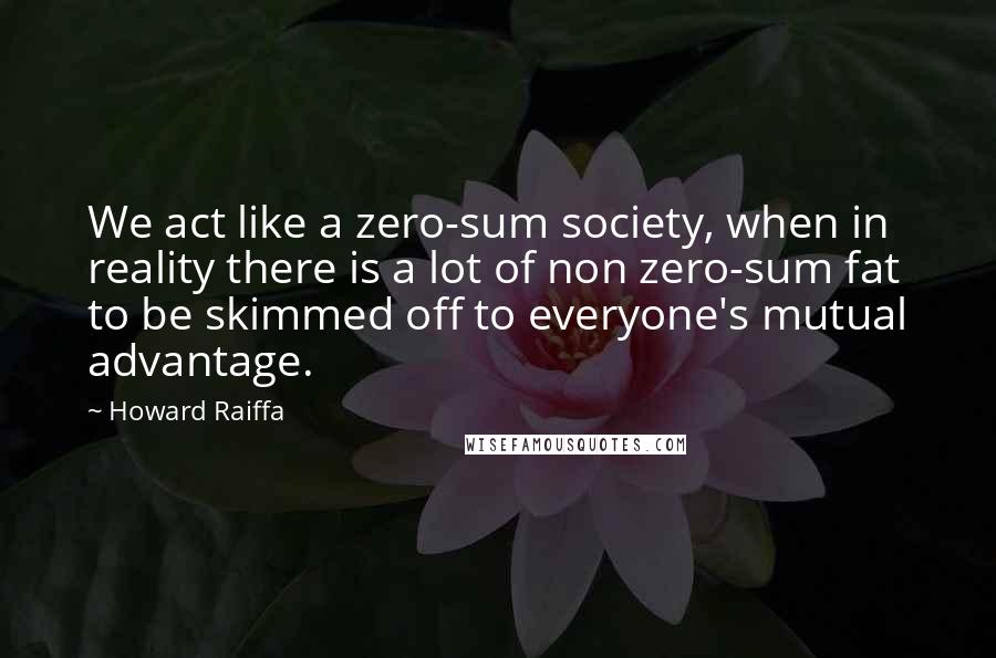 Howard Raiffa Quotes: We act like a zero-sum society, when in reality there is a lot of non zero-sum fat to be skimmed off to everyone's mutual advantage.