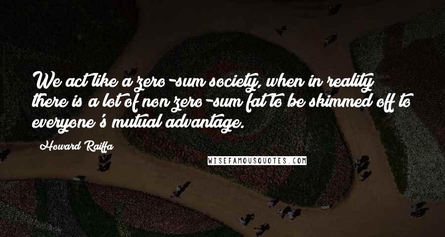 Howard Raiffa Quotes: We act like a zero-sum society, when in reality there is a lot of non zero-sum fat to be skimmed off to everyone's mutual advantage.