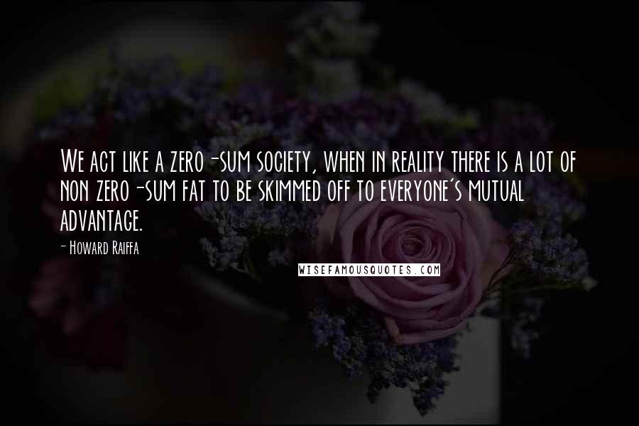 Howard Raiffa Quotes: We act like a zero-sum society, when in reality there is a lot of non zero-sum fat to be skimmed off to everyone's mutual advantage.