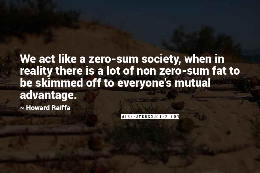 Howard Raiffa Quotes: We act like a zero-sum society, when in reality there is a lot of non zero-sum fat to be skimmed off to everyone's mutual advantage.