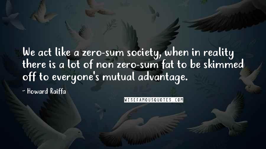 Howard Raiffa Quotes: We act like a zero-sum society, when in reality there is a lot of non zero-sum fat to be skimmed off to everyone's mutual advantage.