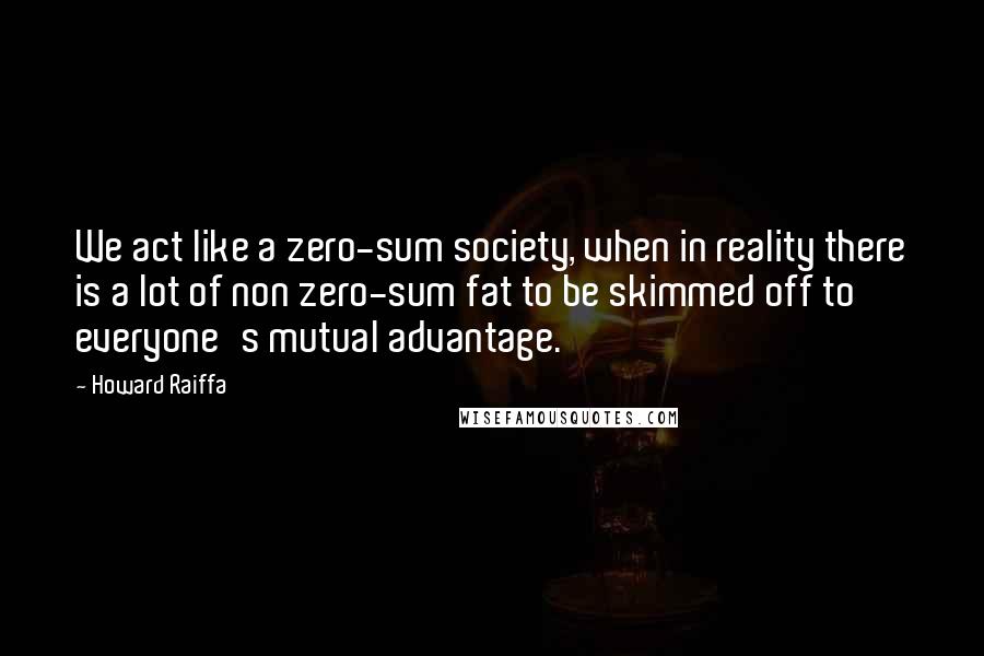 Howard Raiffa Quotes: We act like a zero-sum society, when in reality there is a lot of non zero-sum fat to be skimmed off to everyone's mutual advantage.