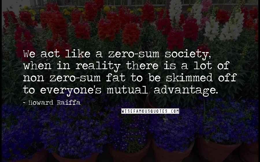 Howard Raiffa Quotes: We act like a zero-sum society, when in reality there is a lot of non zero-sum fat to be skimmed off to everyone's mutual advantage.