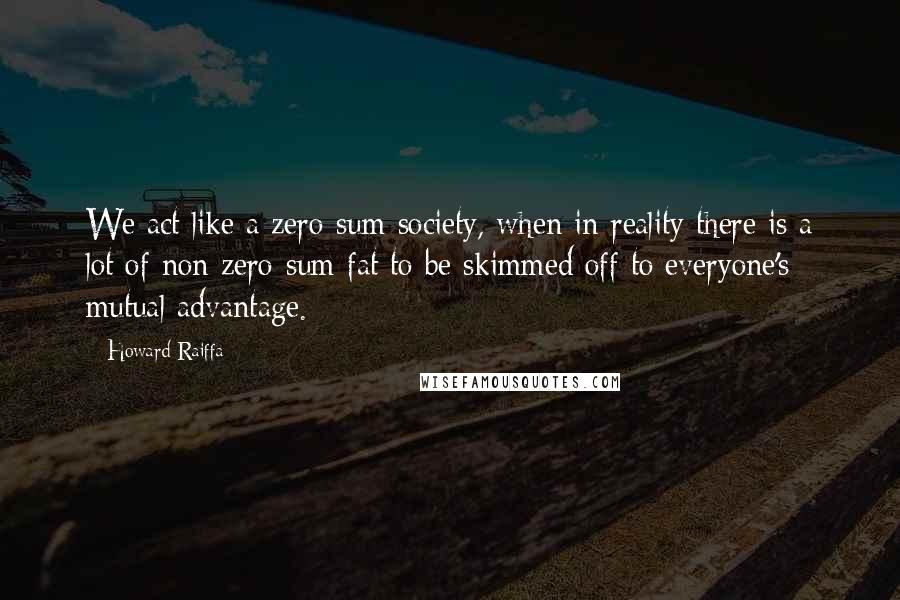 Howard Raiffa Quotes: We act like a zero-sum society, when in reality there is a lot of non zero-sum fat to be skimmed off to everyone's mutual advantage.