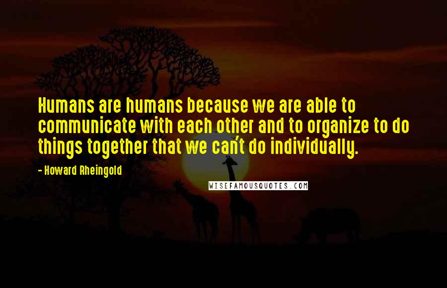 Howard Rheingold Quotes: Humans are humans because we are able to communicate with each other and to organize to do things together that we can't do individually.