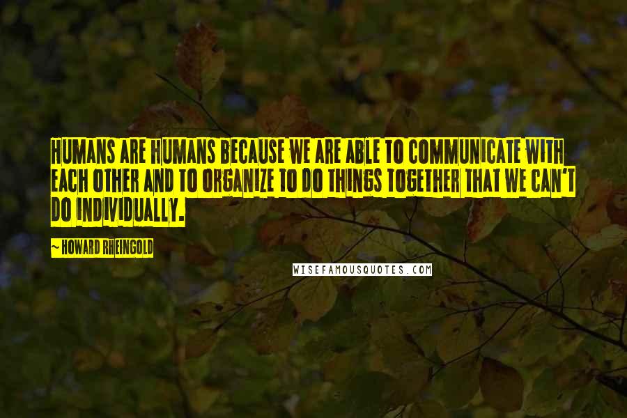 Howard Rheingold Quotes: Humans are humans because we are able to communicate with each other and to organize to do things together that we can't do individually.