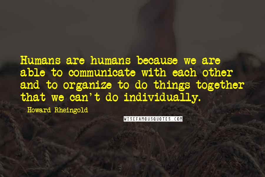 Howard Rheingold Quotes: Humans are humans because we are able to communicate with each other and to organize to do things together that we can't do individually.