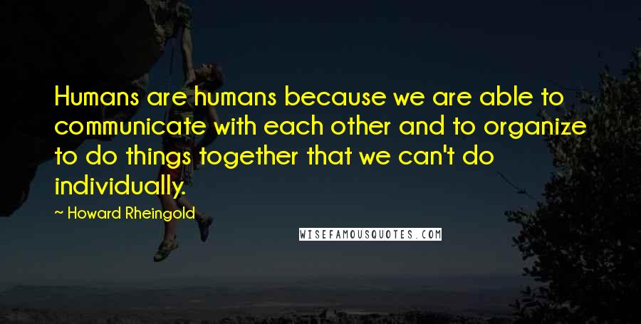 Howard Rheingold Quotes: Humans are humans because we are able to communicate with each other and to organize to do things together that we can't do individually.